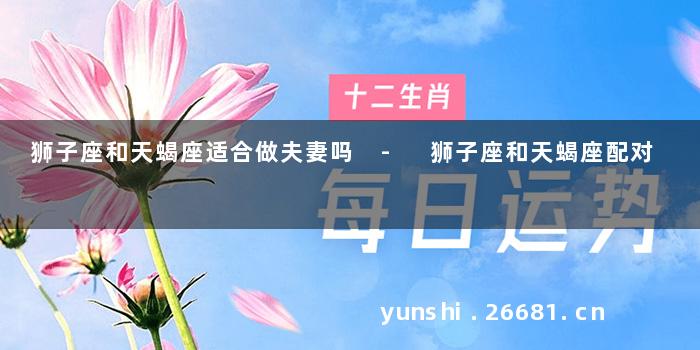 狮子座和天蝎座适合做夫妻吗 - 狮子座和天蝎座配对